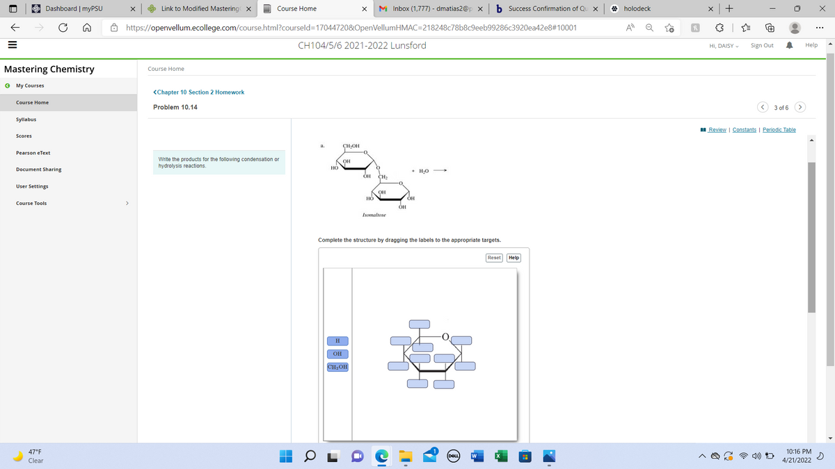 Dashboard | myPSU
S Link to Modified Mastering x
Course Home
M Inbox (1,777) - dmatias2@p x
b Success Confirmation of Qu X
O holodeck
+
A https://openvellum.ecollege.com/course.html?courseld=170447208&OpenVellumHMAC=218248c78b8c9eeb99286c3920ea42e8#10001
A
CH104/5/6 2021-2022 Lunsford
Hi, DAISY -
Sign Out
Help
Mastering Chemistry
Course Home
O My Courses
<Chapter 10 Section 2 Homework
Course Home
Problem 10.14
3 of 6 >
Syllabus
I Review | Constants | Periodic Table
Scores
CH,OH
Pearson eText
Write the products for the following condensation or
он
hydrolysis reactions.
Document Sharing
НО
+ H20
CH2
User Settings
OH
Но
Course Tools
Isomaltose
Complete the structure by dragging the labels to the appropriate targets.
Reset Help
H.
OH
CH2OH
47°F
10:16 PM
DELL
w
Clear
4/21/2022
II
