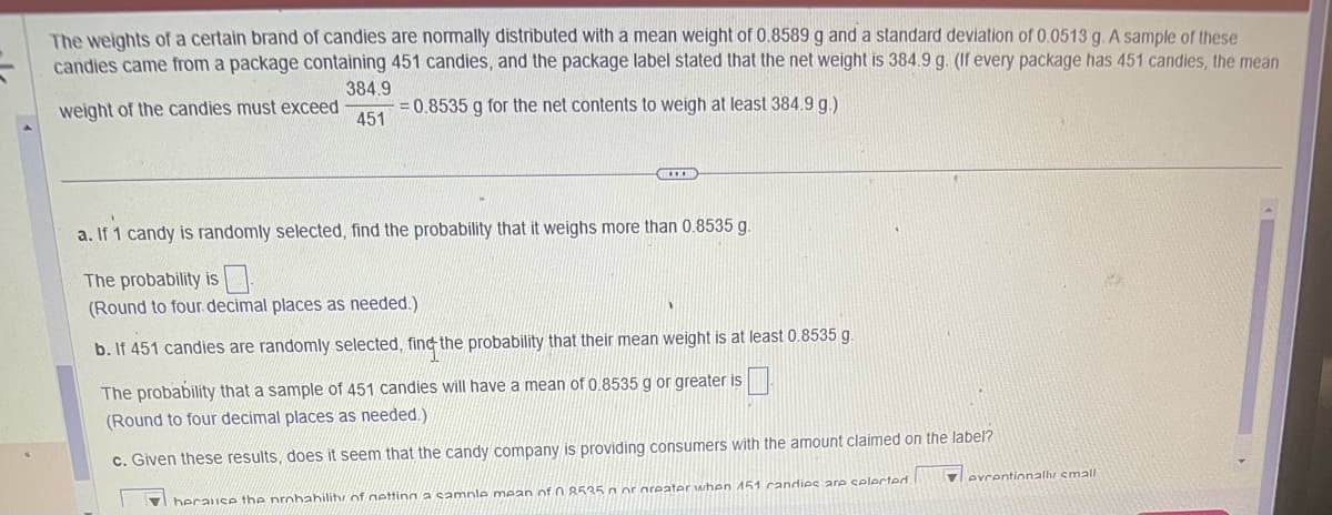 The weights of a certain brand of candies are normally distributed with a mean weight of 0.8589 g and a standard deviation of 0.0513 g. A sample of these
candies came from a package containing 451 candies, and the package label stated that the net weight is 384.9 g. (If every package has 451 candies, the mean
weight of the candies must exceed
384.9
451
= 0.8535 g for the net contents to weigh at least 384.9 g.)
COOR
a. If 1 candy is randomly selected, find the probability that it weighs more than 0.8535 g.
The probability is
(Round to four decimal places as needed.)
b. If 451 candies are randomly selected, find the probability that their mean weight is at least 0.8535 g.
The probability that a sample of 451 candies will have a mean of 0.8535 g or greater is
(Round to four decimal places as needed.)
c. Given these results, does it seem that the candy company is providing consumers with the amount claimed on the label?
herause the probability of netting a sample mean of 08535 or greater when 151 candies are selected.
evcentionally small