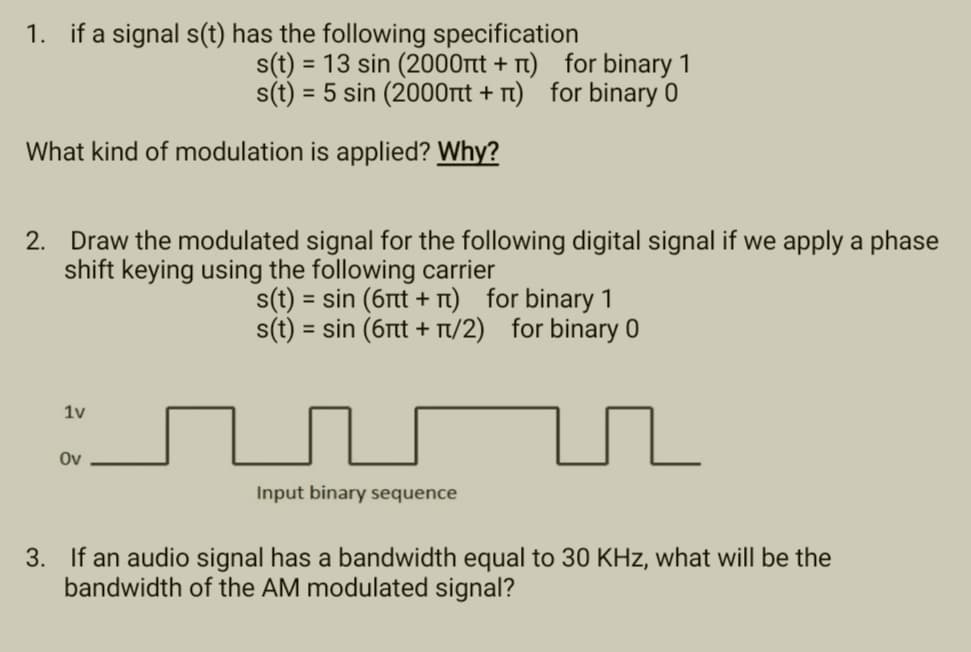 1. if a signal s(t) has the following specification
s(t) = 13 sin (2000nt + π) for binary 1
s(t) = 5 sin (2000t+) for binary 0
What kind of modulation is applied? Why?
2. Draw the modulated signal for the following digital signal if we apply a phase
shift keying using the following carrier
s(t) = sin (6πt + π) for binary 1
s(t) = sin (6πt + π/2) for binary 0
1v
Ov
Input binary sequence
3. If an audio signal has a bandwidth equal to 30 KHz, what will be the
bandwidth of the AM modulated signal?