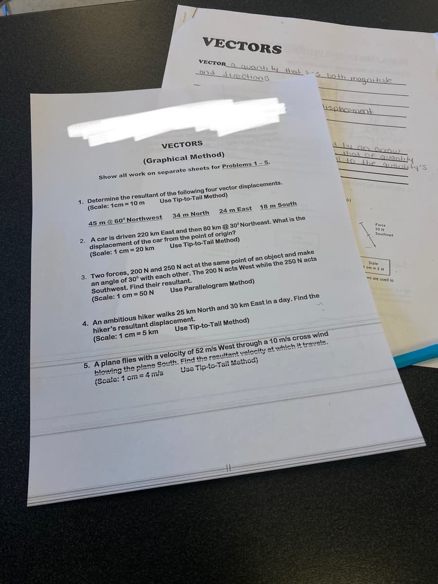 VECTORS
VECTOR a quantity that his both magnitude
and directions.
VECTORS
(Graphical Method)
Show all work on separate sheets for Problems 1-5.
1. Determine the resultant of the following four vector displacements.
(Scale: 1cm= 10 m
Use Tip-to-Tail Method)
45 m @ 60° Northwest
18 m South
24 m East
34 m North
2. A car is driven 220 km East and then 80 km @ 30° Northeast. What is the
displacement of the car from the point of origin?
Use Tip-to-Tail Method)
(Scale: 1 cm = 20 km
3. Two forces, 200 N and 250 N act at the same point of an object and make
an angle of 30° with each other. The 200 N acts West while the 250 N acts
Southwest. Find their resultant.
(Scale: 1 cm = 50 N
Use Parallelogram Method)
4. An ambitious hiker walks 25 km North and 30 km East in a day. Find the
hiker's resultant displacement.
(Scale: 1 cm = 5 km
Use Tip-to-Tail Method)
lisplacement
5. A plane flies with a velocity of 52 m/s West through a 10 m/s cross wind
blowing the plane South. Find the resultant velocity at which it travele.
Use Tip-to-Tail Mathod)
(Scale: 1 cm = 4 m/s
d by an arrows
that of quantity
it to the quantity's
Force
10 N
Southeast
Scale
1 cm = 5 N
ws are used to