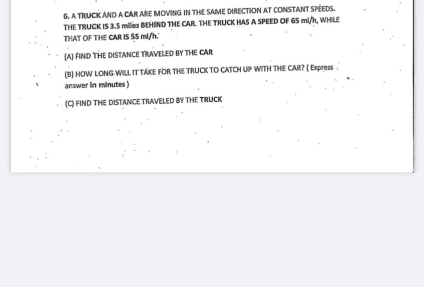 .
6. A TRUCK AND A CAR ARE MOVING IN THE SAME DIRECTION AT CONSTANT SPEEDS.
THE TRUCK IS 3.5 miles BEHIND THE CAR. THE TRUCK HAS A SPEED OF 65 mi/h, WHILE
THAT OF THE CAR IS $5 mi/h.
.
(A) FIND THE DISTANCE TRAVELED BY THE CAR
(B) HOW LONG WILL IT TAKE FOR THE TRUCK TO CATCH UP WITH THE CAR? (Express
answer in minutes)
(C) FIND THE DISTANCE TRAVELED BY THE TRUCK