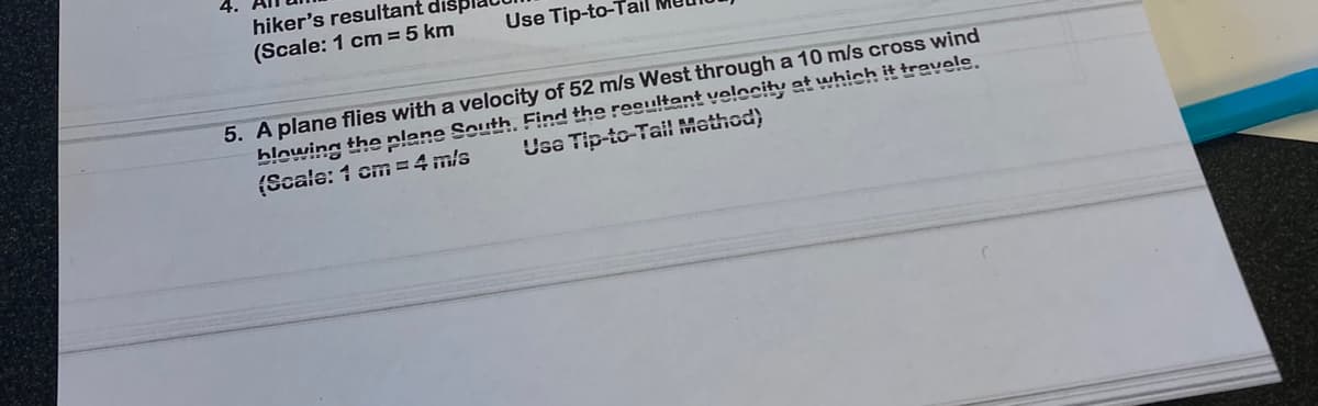 hiker's resultant
(Scale: 1 cm = 5 km
Use Tip-to-Ta
5. A plane flies with a velocity of 52 m/s West through a 10 m/s cross wind
Usa Tip-to-Tail Method)
blowing the plane South. Find the resultant velocity at which it travels.
(Scale: 1 cm = 4 m/s