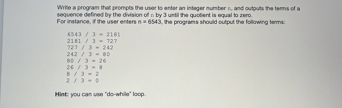 Write a program that prompts the user to enter an integer number n, and outputs the terms of a
sequence defined by the division of n by 3 until the quotient is equal to zero.
For instance, if the user enters n = 6543, the programs should output the following terms:
6543 / 3 = 2181
2181 / 3 = 727
727 / 3 = 242
242 / 3 = 80
80 / 3 = 26
26/ 3 = 8
8/3 = 2
2/3 = 0
Hint: you can use "do-while" loop.
