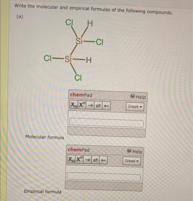 Write the molecular and empirical formulas of the following compounds.
(a)
Molecular formula
CI
CI-SI-H
Empirical formula
H
Si-Cl
CI
chemPad
XX
chemPad
XX
=
14
↓
Help
Greek -
Help
Greek