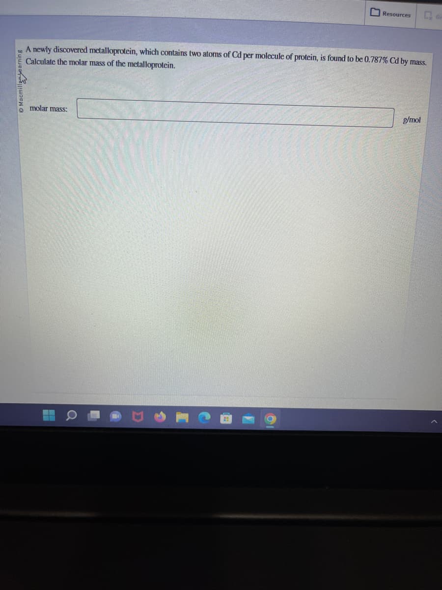 Macmill earning
A newly discovered metalloprotein, which contains two atoms of Cd per molecule of protein, is found to be 0.787% Cd by mass.
Calculate the molar mass of the metalloprotein.
molar mass:
■
Resources
Q
g/mol
GP