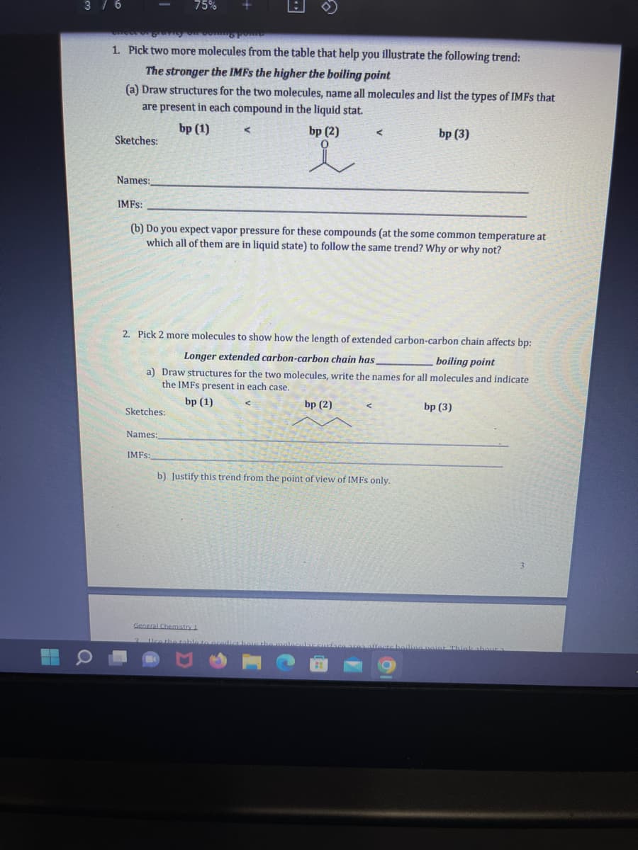 3 / 6
Sketches:
1. Pick two more molecules from the table that help you illustrate the following trend:
The stronger the IMFs the higher the boiling point
(a) Draw structures for the two molecules, name all molecules and list the types of IMFs that
are present in each compound in the liquid stat.
bp (1)
75%
Sketches:
Names:
+
IMFs:
Names:
IMFs:
(b) Do you expect vapor pressure for these compounds (at the some common temperature at
which all of them are in liquid state) to follow the same trend? Why or why not?
bp (2)
i
2. Pick 2 more molecules to show how the length of extended carbon-carbon chain affects bp:
Longer extended carbon-carbon chain has,
boiling point
a) Draw structures for the two molecules, write the names for all molecules and indicate
the IMFS present in each case.
bp (1)
General Chemistry 1
<
bp (2)
bp (3)
b) Justify this trend from the point of view of IMFs only.
bp (3)