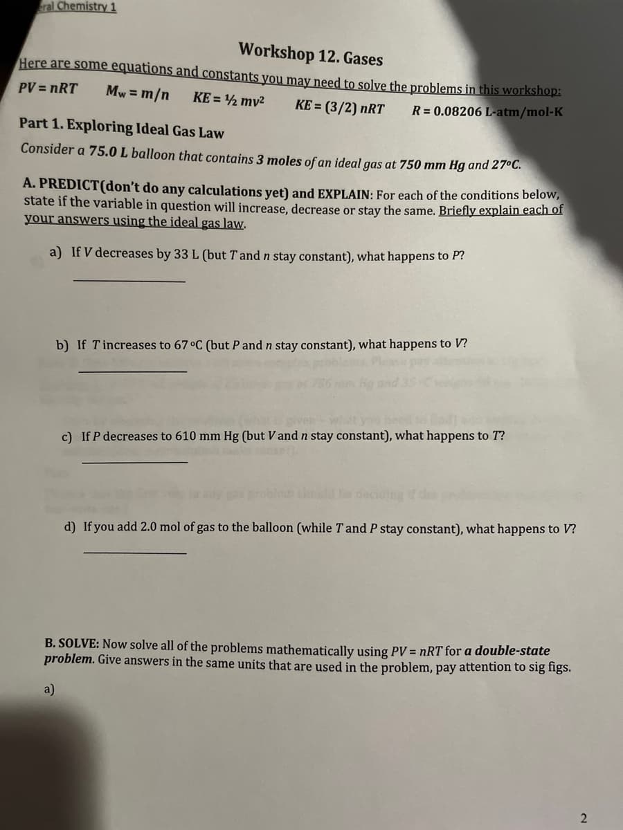 eral Chemistry 1
Workshop 12. Gases
Here are some equations and constants you may need to solve the problems in this workshop:
PV = nRT Mw = m/n KE = ¹2 mv² KE = (3/2) nRT
R = 0.08206 L-atm/mol-K
Part 1. Exploring Ideal Gas Law
Consider a 75.0 L balloon that contains 3 moles of an ideal gas at 750 mm Hg and 27°C.
A. PREDICT(don't do any calculations yet) and EXPLAIN: For each of the conditions below,
state if the variable in question will increase, decrease or stay the same. Briefly explain each of
your answers using the ideal gas law.
a) If V decreases by 33 L (but T and n stay constant), what happens to P?
b) If Tincreases to 67 °C (but P and n stay constant), what happens to V?
a)
c) If P decreases to 610 mm Hg (but V and n stay constant), what happens to T?
d) If you add 2.0 mol of gas to the balloon (while T and P stay constant), what happens to V?
B. SOLVE: Now solve all of the problems mathematically using PV = nRT for a double-state
problem. Give answers in the same units that are used in the problem, pay attention to sig figs.
2