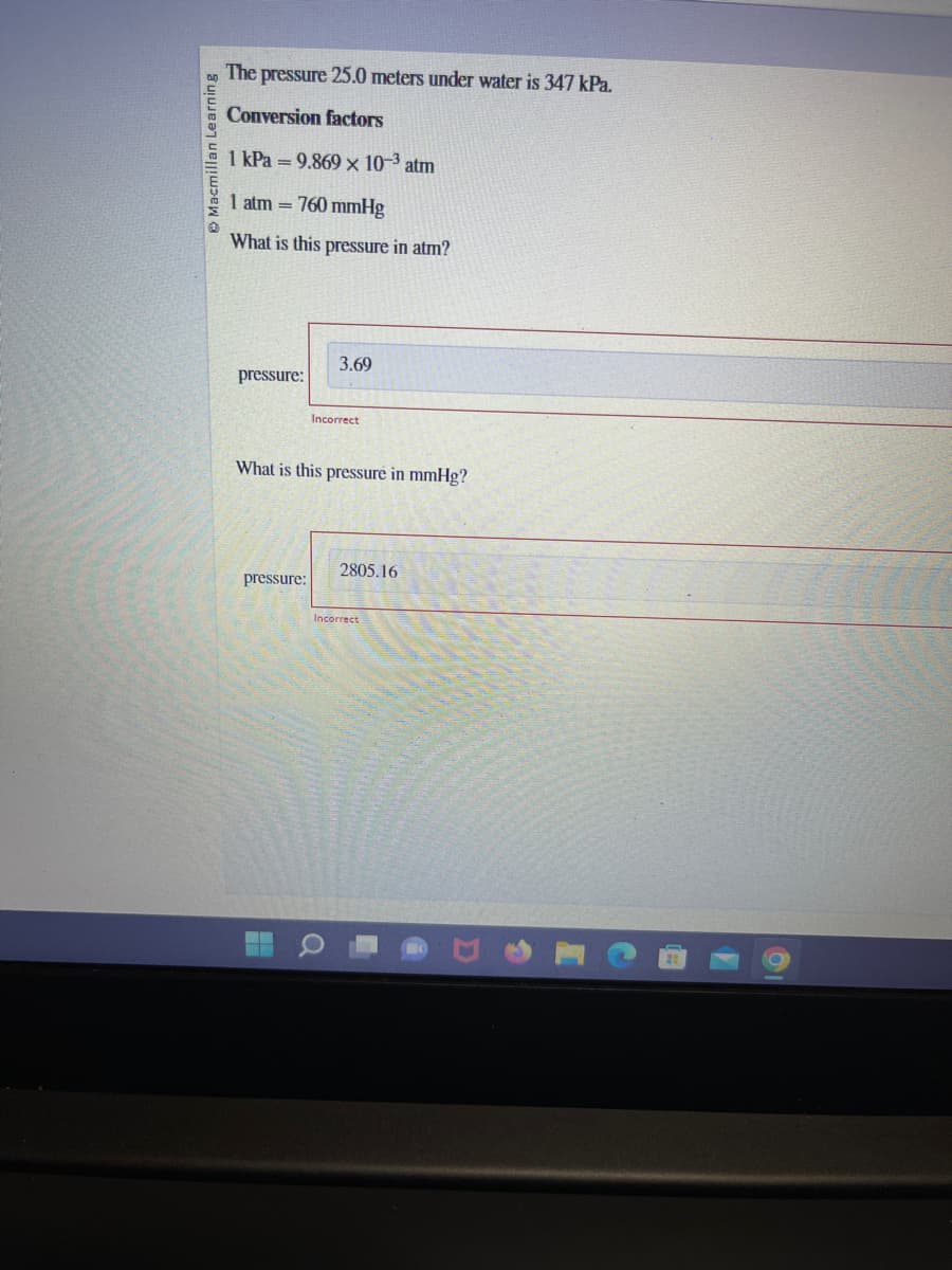 Macmillan Learning
The pressure 25.0 meters under water is 347 kPa.
Conversion factors
1 kPa = 9.869 × 10-³ atm
1 atm = 760 mmHg
What is this pressure in atm?
pressure:
pressure:
What is this pressure in mmHg?
H
3.69
Incorrect
Q
2805.16
Incorrect