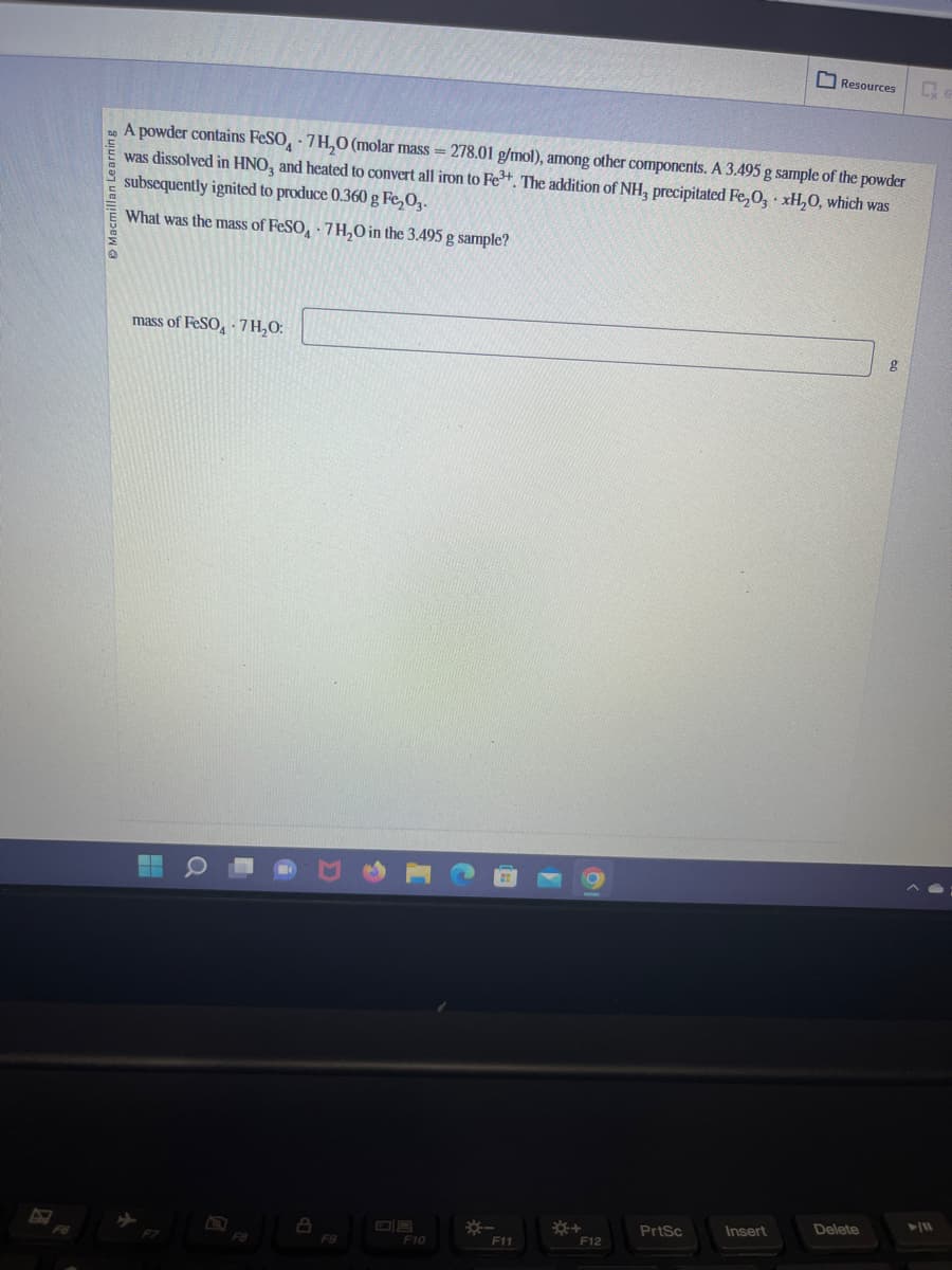 Ⓒ Macmillan Learning
A powder contains FeSO 7H₂0 (molar mass=278.01 g/mol), among other components. A 3.495 g sample of the powder
was dissolved in HNO3 and heated to convert all iron to Fe³+. The addition of NH3 precipitated Fe₂O3 xH₂O, which was
subsequently ignited to produce 0.360 g Fe₂O3.
What was the mass of FeSO
7H₂O in the 3.495 g sample?
mass of FeSO 7H₂O:
Q
F8
A
F9
F10
*-
F11
F12
PrtSc
Resources
Insert
Delete
► 11