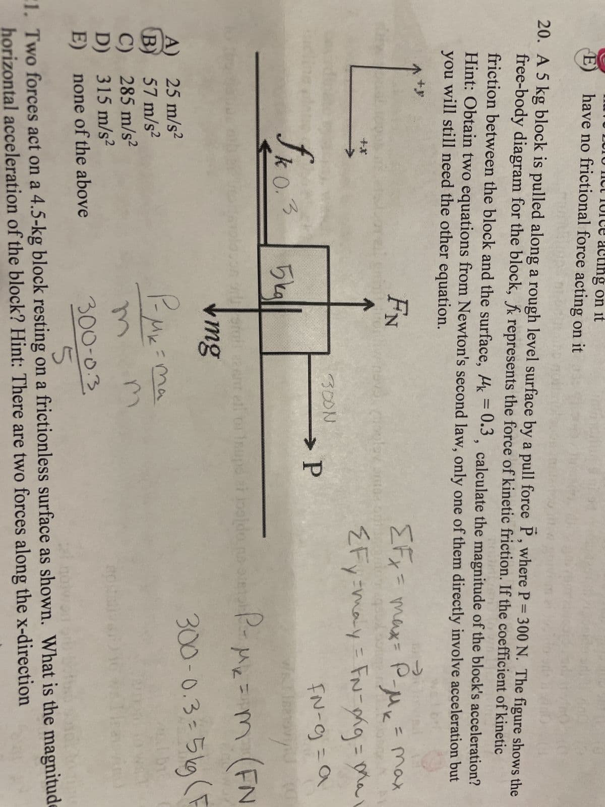 ung on it
E have no frictional force acting on it
20. A 5 kg block is pulled along a rough level surface by a pull force P, where P = 300 N. The figure shows the
free-body diagram for the block, fk represents the force of kinetic friction. If the coefficient of kinetic
friction between the block and the surface, k = 0.3, calculate the magnitude of the block's acceleration?
Hint: Obtain two equations from Newton's second law, only one of them directly involve acceleration but
you will still need the other equation.
FN
A)
B)
D)
E)
on
k03)
25 m/s²
57 m/s²
285 m/s²
315 m/s²
none of the above
5kg||
Infin
rusrail 22
mg
P-MK =
m
nevytipolov antar ont igau
300N
->)
EFx = max = P₂
= max
-MK
{Fy=may = FN-ong = ma
FN-g=a
ov
P-M₁₂ = m (FN
Мк=
300-0.3-5kg (F
→ P
=ma
ei
ant ell or supe zi joalde
jogido na orelor
BOR
(0
300-0.3
5
1. Two forces act on a 4.5-kg block resting on a frictionless surface as shown. What is the magnitude
horizontal acceleration of the block? Hint: There are two forces along the x-direction