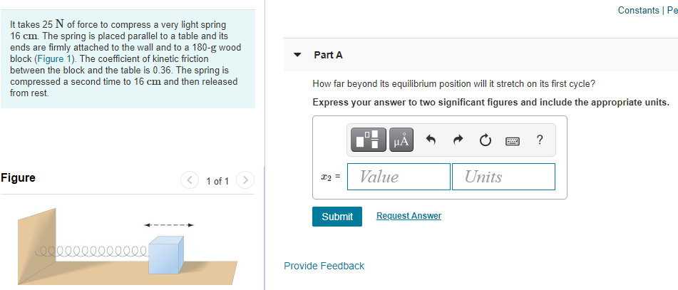 Constants | Pe
It takes 25 N of force to compress a very light spring
16 cm. The spring is placed parallel to a table and its
ends are firmly attached to the wall and to a 180-g wood
block (Figure 1). The coefficient of kinetic friction
between the block and the table is 0.36. The spring is
compressed a second time to 16 cm and then released
Part A
How far beyond its equilibrium position will it stretch on its first cycle?
from rest.
Express your answer to two significant figures and include the appropriate units.
HẢ
?
Figure
Value
Units
x2 =
1 of 1 >
Submit
Request Answer
00000
Provide Feedback
