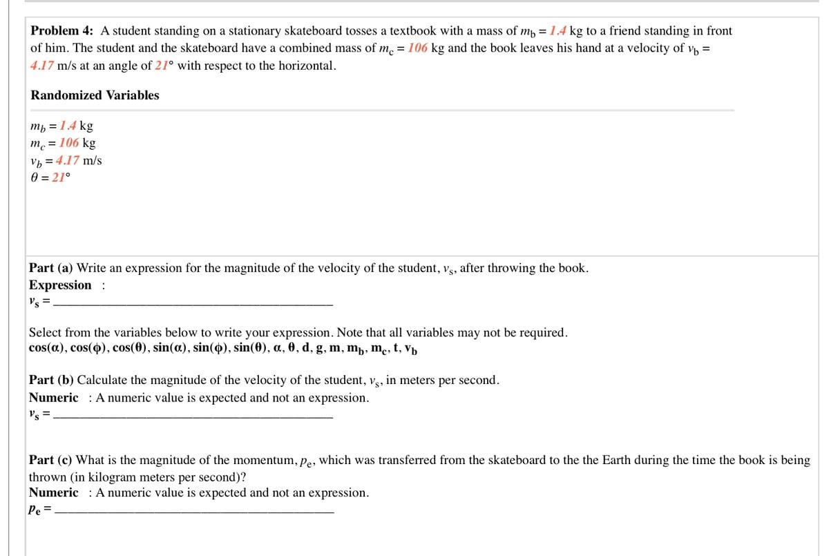 Problem 4: A student standing on a stationary skateboard tosses a textbook with a mass of m = 1.4 kg to a friend standing in front
of him. The student and the skateboard have a combined mass of m, = 106 kg and the book leaves his hand at a velocity of vh =
4.17 m/s at an angle of 21° with respect to the horizontal.
Randomized Variables
ть 3D 14 kg
m. = 106 kg
vh = 4.17 m/s
0 = 21°
Part (a) Write an expression for the magnitude of the velocity of the student, g, after throwing the book.
Expression :
Vs =.
Select from the variables below to write your expression. Note that all variables may not be required.
cos(a), cos(o), cos(0), sin(a), sin(0), sin(0), a, 0, d, g, m, mp, mc, t, V½
in meters per second.
Part (b) Calculate the magnitude of the velocity of the student,
Numeric : A numeric value is expected and not an expression.
Vs,
Vs =
Part (c) What is the magnitude of the momentum, pe, which was transferred from the skateboard to the the Earth during the time the book is being
thrown (in kilogram meters per second)?
Numeric : A numeric value is expected and not an expression.
Pe =.
