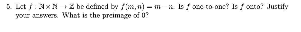 5. Let f: NN → Z be defined by f(m, n) = m — n. Is f one-to-one? Is fonto? Justify
your answers. What is the preimage of 0?