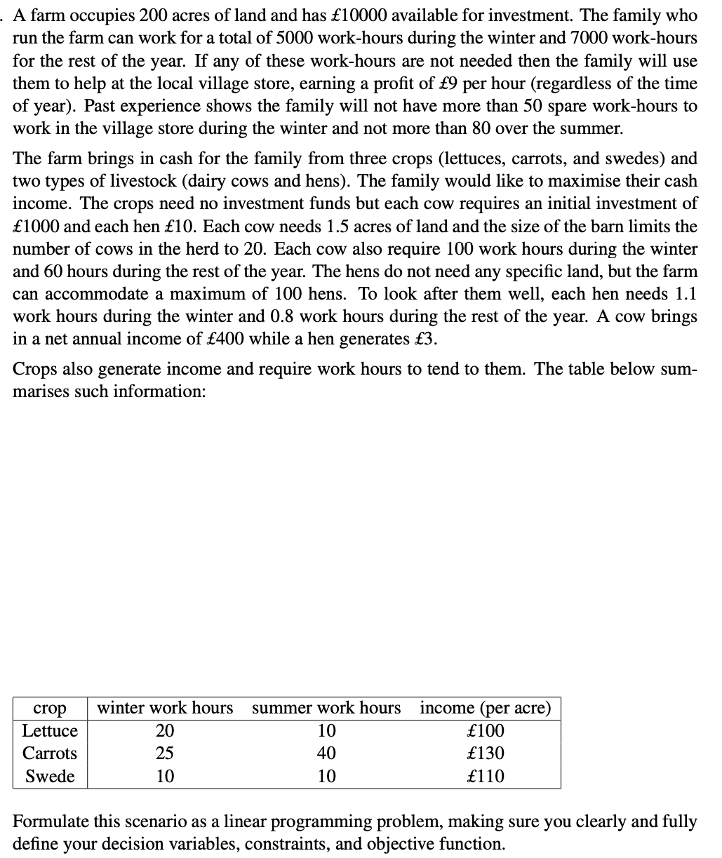 A farm occupies 200 acres of land and has £10000 available for investment. The family who
run the farm can work for a total of 5000 work-hours during the winter and 7000 work-hours
for the rest of the year. If any of these work-hours are not needed then the family will use
them to help at the local village store, earning a profit of £9 per hour (regardless of the time
of year). Past experience shows the family will not have more than 50 spare work-hours to
work in the village store during the winter and not more than 80 over the summer.
The farm brings in cash for the family from three crops (lettuces, carrots, and swedes) and
two types of livestock (dairy cows and hens). The family would like to maximise their cash
income. The crops need no investment funds but each cow requires an initial investment of
£1000 and each hen £10. Each cow needs 1.5 acres of land and the size of the barn limits the
number of cows in the herd to 20. Each cow also require 100 work hours during the winter
and 60 hours during the rest of the year. The hens do not need any specific land, but the farm
can accommodate a maximum of 100 hens. To look after them well, each hen needs 1.1
work hours during the winter and 0.8 work hours during the rest of the year. A cow brings
in a net annual income of £400 while a hen generates £3.
Crops also generate income and require work hours to tend to them. The table below sum-
marises such information:
crop winter work hours summer work hours
Lettuce
Carrots
Swede
20
25
10
10
40
10
income (per acre)
£100
£130
£110
Formulate this scenario as a linear programming problem, making sure you clearly and fully
define your decision variables, constraints, and objective function.