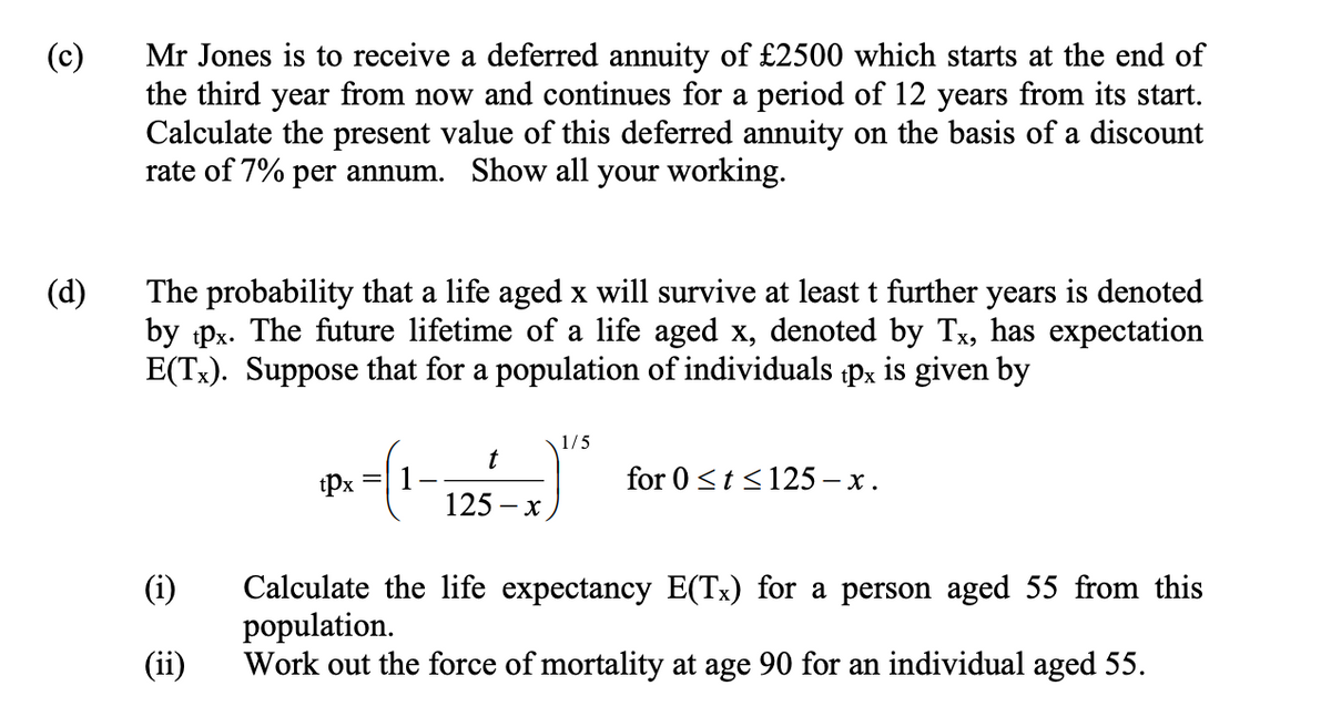 (c)
(d)
Mr Jones is to receive a deferred annuity of £2500 which starts at the end of
the third year from now and continues for a period of 12 years from its start.
Calculate the present value of this deferred annuity on the basis of a discount
rate of 7% per annum. Show all your working.
The probability that a life aged x will survive at least t further years is denoted
by tpx. The future lifetime of a life aged x, denoted by Tx, has expectation
E(Tx). Suppose that for a population of individuals tpx is given by
(i)
(ii)
tpx
-(1-
1/5
t
for 0≤t≤125-x.
125-x
Calculate the life expectancy E(Tx) for a person aged 55 from this
population.
Work out the force of mortality at age 90 for an individual aged 55.