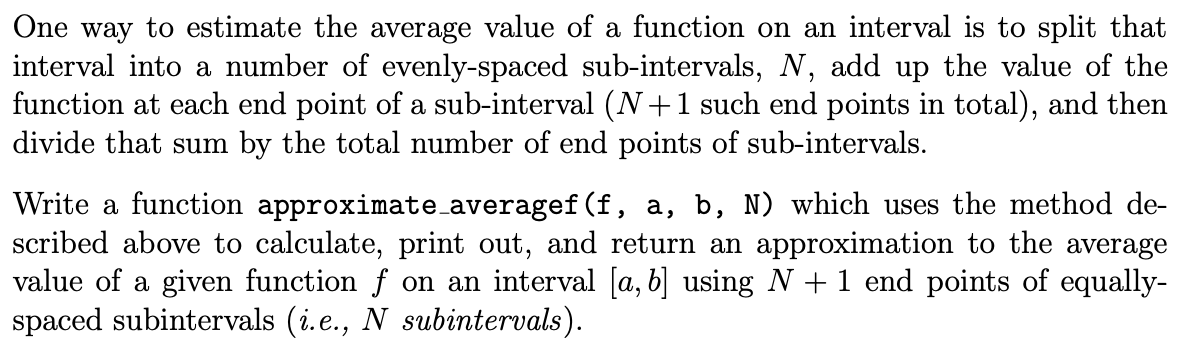 One way to estimate the average value of a function on an interval is to split that
interval into a number of evenly-spaced sub-intervals, N, add up the value of the
function at each end point of a sub-interval (N+1 such end points in total), and then
divide that sum by the total number of end points of sub-intervals.
Write a function approximate_averagef(f, a, b, N) which uses the method de-
scribed above to calculate, print out, and return an approximation to the average
value of a given function f on an interval [a, b] using N + 1 end points of equally-
spaced subintervals (i.e., N subintervals).