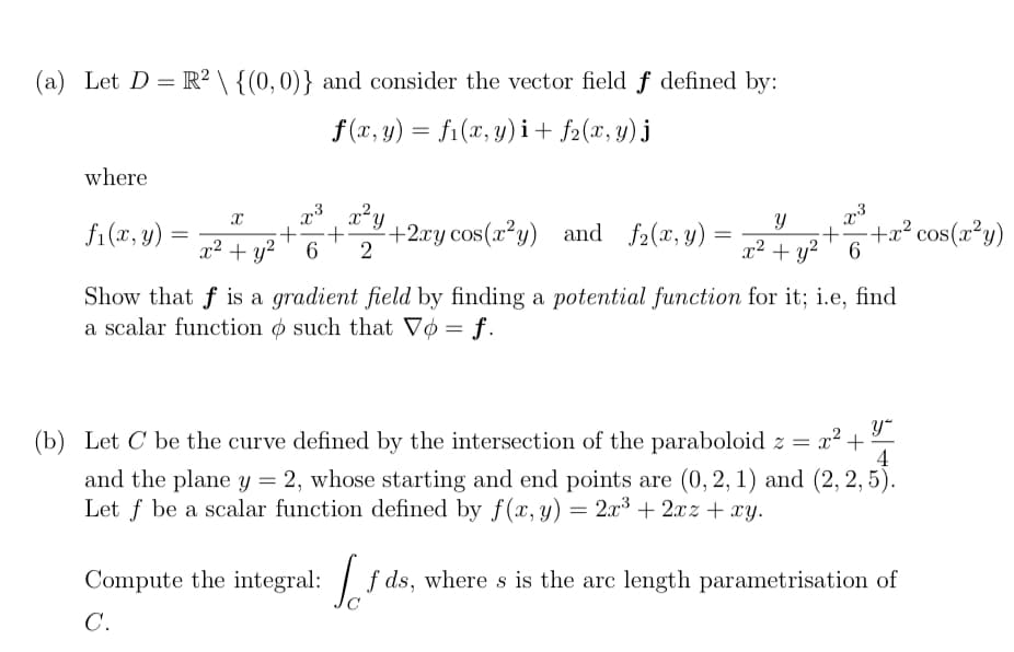 (a) Let D = R² \ {(0, 0)} and consider the vector field f defined by:
f(x, y) = f₁(x, y)i + f2(x, y) j
where
X
fi(x, y) = 2² + y² +²
x3
x²y
+ +2xy cos(x²y) and f₂(x, y)
6 2
=
Y
x² + y²
x3
+
-+x² cos(x²y)
6
Show that f is a gradient field by finding a potential function for it; i.e, find
a scalar function o such that Vo = f.
y
4
(b) Let C be the curve defined by the intersection of the paraboloid z = x² - +
and the plane y = 2, whose starting and end points are (0, 2, 1) and (2, 2, 5).
Let f be a scalar function defined by f(x, y) = 2x³ + 2xz + xy.
Compute the integral: fds, where s is the arc length parametrisation of
C.
