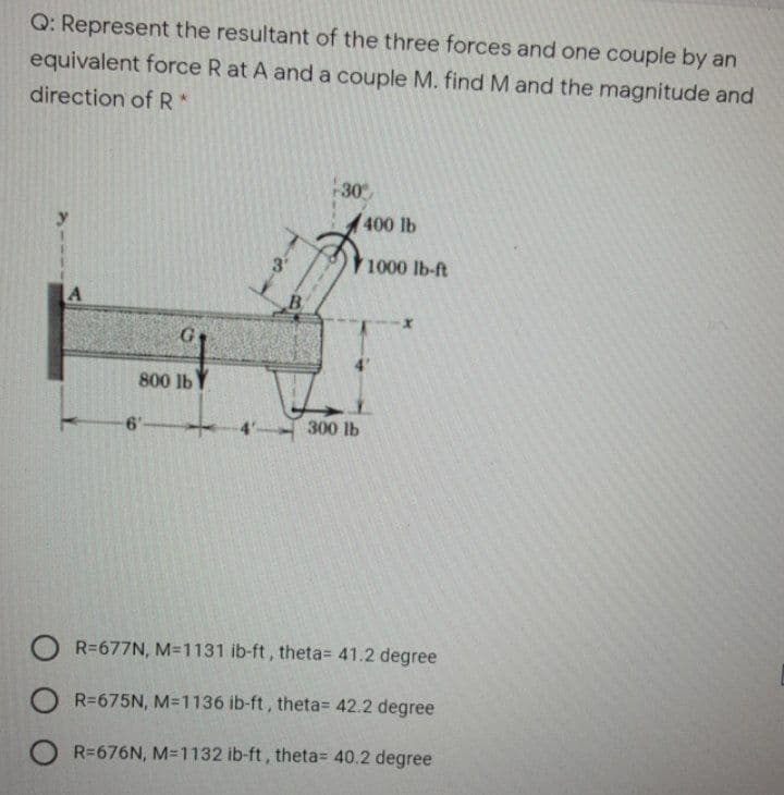 Q: Represent the resultant of the three forces and one couple by an
equivalent force R at A and a couple M. find M and the magnitude and
direction ofR*
-30
400 lb
3'
1000 lb-ft
A
B
800 lb
6'-
300 lb
O R=677N, M-1131 ib-ft, theta= 41.2 degree
O R=675N, M=1136 ib-ft, theta= 42.2 degree
R=676N, M=1132 ib-ft, theta= 40.2 degree
