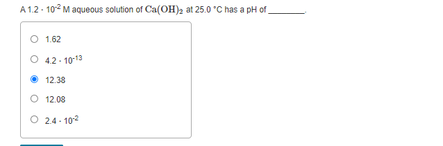 A 1.2· 102 M aqueous solution of Ca(OH)2 at 25.0 °C has a pH of
1.62
O 4.2- 10-13
12.38
O 12.08
O 2.4 - 102
