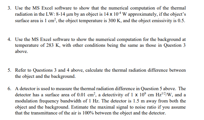 3. Use the MS Excel software to show that the numerical computation of the thermal
radiation in the LW: 8-14 um by an object is 14 x 10+ W approximately, if the object's
surface area is 1 cm², the object temperature is 300 K, and the object emissivity is 0.5.
4. Use the MS Excel software to show the numerical computation for the background at
temperature of 283 K, with other conditions being the same as those in Question 3
above.
5. Refer to Questions 3 and 4 above, calculate the thermal radiation difference between
the object and the background.
6. A detector is used to measure the thermal radiation difference in Question 5 above. The
detector has a surface area of 0.01 cm², a detectivity of 1 x 10° cm Hz¹/2/W, and a
modulation frequency bandwidth of 1 Hz. The detector is 1.5 m away from both the
object and the background. Estimate the maximal signal to noise ratio if you assume
that the transmittance of the air is 100% between the object and the detector.