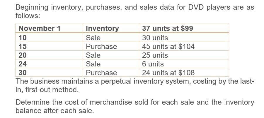 Beginning inventory, purchases, and sales data for DVD players are as
follows:
November 1
10
15
20
24
30
Inventory
Sale
37 units at $99
30 units
Purchase
45 units at $104
Sale
25 units
6 units
Sale
Purchase
24 units at $108
The business maintains a perpetual inventory system, costing by the last-
in, first-out method.
Determine the cost of merchandise sold for each sale and the inventory
balance after each sale.