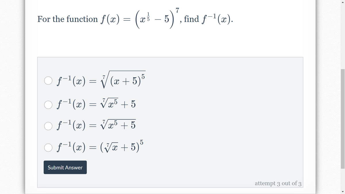 7
1
For the function f (x) = ( x³ – 5) ,
find ƒ¯'(x).
-
O(x) = V (x + 5)°
7
f-'(x) = Væ5 + 5
f-1(x) = Væ5 + 5
Of (2) = (V# + 5)*
Submit Answer
attempt 3 out of 3
