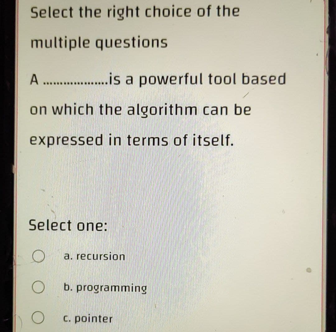 Select the right choice of the
multiple questions
A . .is a powerful tool based
on which the algorithm can be
expressed in terms of itself.
Select one:
a. recursion
b. programming
c. pointer
