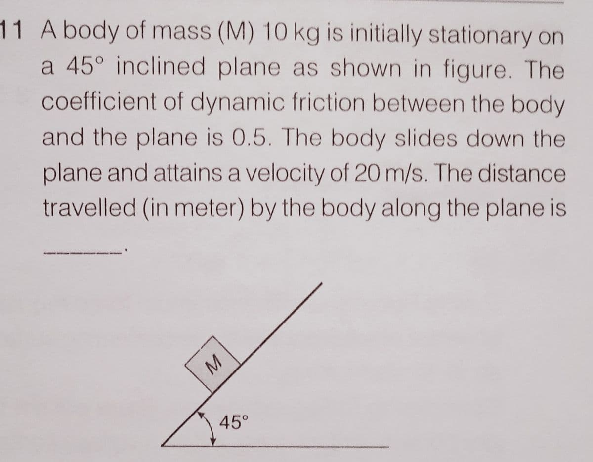 11 A body of mass (M) 10 kg is initially stationary on
a 45° inclined plane as shown in figure. The
coefficient of dynamic friction between the body
and the plane is 0.5. The body slides down the
plane and attains a velocity of 20 m/s. The distance
travelled (in meter) by the body along the plane is
45°
