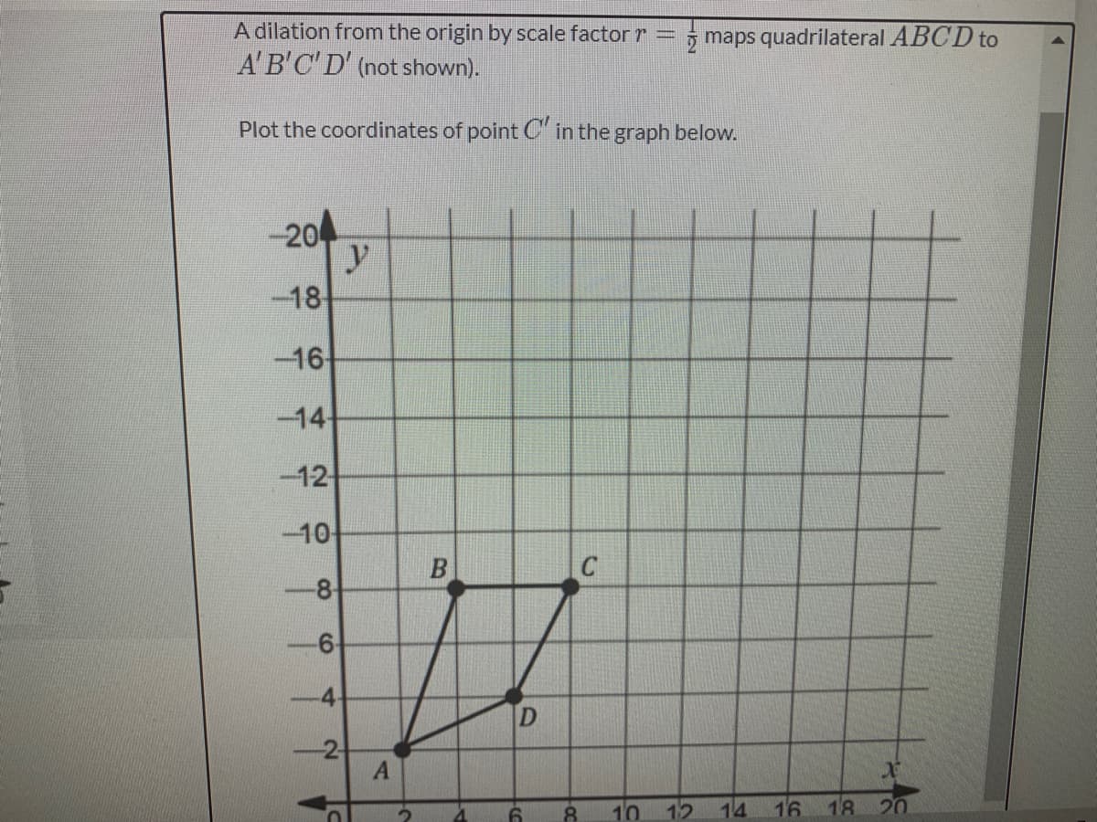 A dilation from the origin by scale factor r
A'B'C'D' (not shown).
5 maps quadrilateral ABCD to
Plot the coordinates of point C in the graph below.
-20
y
-18
-16
-14
-12
-10
B
-6-
4-
2
8.
10 12
14
16
18
20
8.
