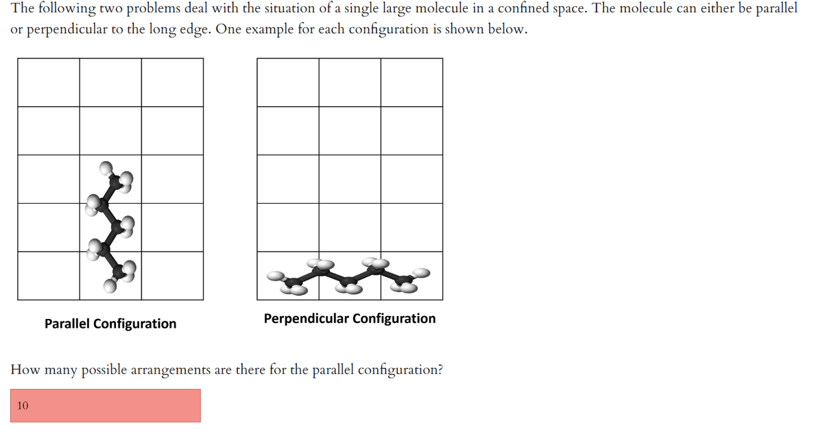 The following two problems deal with the situation of a single large molecule in a confined space. The molecule can either be parallel
or perpendicular to the long edge. One example for each configuration is shown below.
Parallel Configuration
10
Perpendicular Configuration
How many possible arrangements are there for the parallel configuration?
