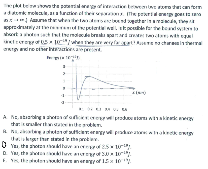 The plot below shows the potential energy of interaction between two atoms that can form
a diatomic molecule, as a function of their separation x. (The potential energy goes to zero
as x→ ∞o.) Assume that when the two atoms are bound together in a molecule, they sit
approximately at the minimum of the potential well. Is it possible for the bound system to
absorb a photon such that the molecule breaks apart and creates two atoms with equal
kinetic energy of 0.5 x 10-19 / when they are very far apart? Assume no changes in thermal
energy and no other interactions are present.
Energy (× 10-1⁹)
3-
2-
-1
-2
x (nm)
0.1 0.2 0.3 0.4 0.5 0.6
A. No, absorbing a photon of sufficient energy will produce atoms with a kinetic energy
that is smaller than stated in the problem.
B. No, absorbing a photon of sufficient energy will produce atoms with a kinetic energy
that is larger than stated in the problem.
CYes, the photon should have an energy of 2.5 × 10-1⁹J.
D. Yes, the photon should have an energy of 3.0 × 10-¹⁹J.
E. Yes, the photon should have an energy of 1.5 x 10-¹⁹J.