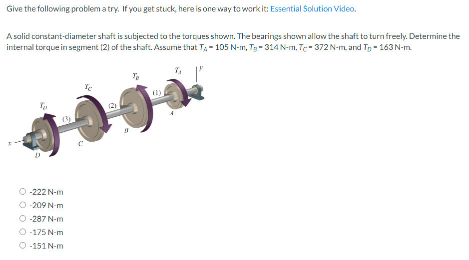 Give the following problem a try. If you get stuck, here is one way to work it: Essential Solution Video.
A solid constant-diameter shaft is subjected to the torques shown. The bearings shown allow the shaft to turn freely. Determine the
internal torque in segment (2) of the shaft. Assume that TA = 105 N-m, TB = 314 N-m, Tc = 372 N-m, and Tp = 163 N-m.
X
TD
D
-222 N-m
-209 N-m
-287 N-m
-175 N-m
-151 N-m
с
Tc
B
TB
(1)
TA
A