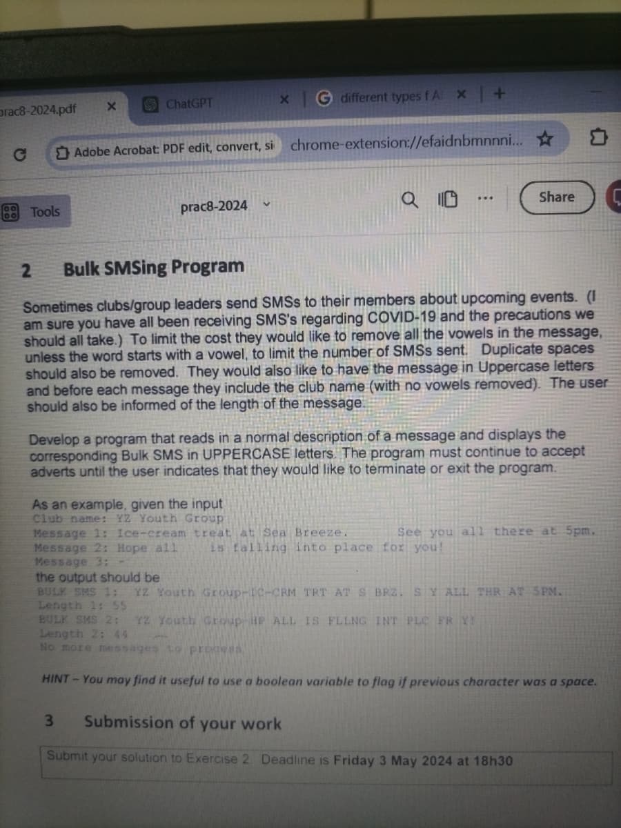 Orac8-2024.pdf
X
ChatGPT
C
Adobe Acrobat: PDF edit, convert, si
Tools
prac8-2024
x
G different types fA x +
chrome-extension://efaidnbmnnni...
0
Share
C
2 Bulk SMSing Program
Sometimes clubs/group leaders send SMSS to their members about upcoming events. (I
am sure you have all been receiving SMS's regarding COVID-19 and the precautions we
should all take.) To limit the cost they would like to remove all the vowels in the message,
unless the word starts with a vowel, to limit the number of SMSs sent. Duplicate spaces
should also be removed. They would also like to have the message in Uppercase letters
and before each message they include the club name (with no vowels removed). The user
should also be informed of the length of the message.
Develop a program that reads in a normal description of a message and displays the
corresponding Bulk SMS in UPPERCASE letters. The program must continue to accept
adverts until the user indicates that they would like to terminate or exit the program.
As an example, given the input
Club name: YZ Youth Group
Message 1: Ice-cream treat at Sea Breeze.
Message 2: Hope all
Message 3:
the output should be
See you all there at 5pm.
is falling into place for you!
BULK SMS 1: YZ Youth Group-1C-CRM TRT AT S BRZ. SY ALL THR AT 5PM.
Length 1: 55
BULK SMS 2: Y2 Youth Group HP ALL IS FLLNG INT PLC FR Y!
Length 2; 44
No more messages to process
HINT-You may find it useful to use a boolean variable to flag if previous character was a space.
3
Submission of your work
Submit your solution to Exercise 2 Deadline is Friday 3 May 2024 at 18h30