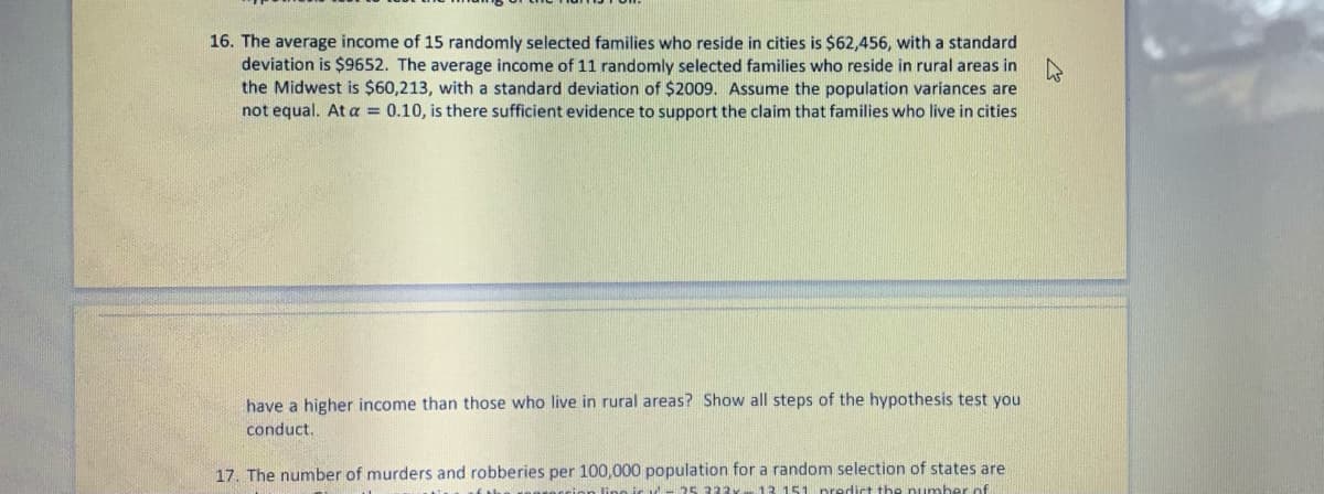 16. The average income of 15 randomly selected families who reside in cities is $62,456, with a standard
deviation is $9652. The average income of 11 randomly selected families who reside in rural areas in
the Midwest is $60,213, with a standard deviation of $2009. Assume the population variances are
not equal. At a = 0.10, is there sufficient evidence to support the claim that families who live in cities
have a higher income than those who live in rural areas? Show all steps of the hypothesis test you
conduct.
17. The number of murders and robberies per 100,000 population for a random selection of states are
lino ir ul- 25 322y 13. 151 predict the number of
