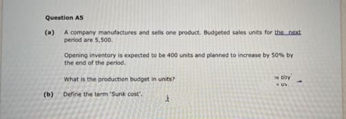 Question A5
A company manufactures and sells one product. Budgeted sales units for the next
period are 5,500.
(a)
Opening inventory is expected to be 400 units and planned to increase by 50% by
the end of the period.
What is the production budget in units?
(b)
Define the term 'Sunk cost'.
