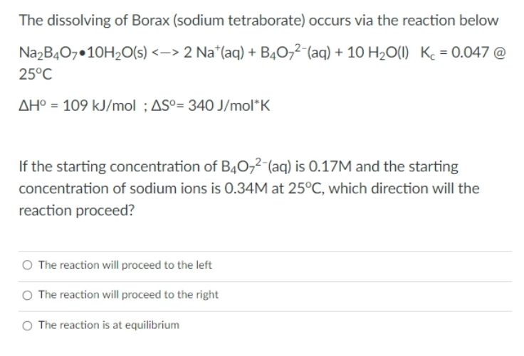 The dissolving of Borax (sodium tetraborate) occurs via the reaction below
Na2B407 10H₂O(s) <-> 2 Nat(aq) + B4072 (aq) + 10 H₂O(l) K = 0.047 @
25°C
AH° = 109 kJ/mol; AS°= 340 J/mol*K
If the starting concentration of B4O72-(aq) is 0.17M and the starting
concentration of sodium ions is 0.34M at 25°C, which direction will the
reaction proceed?
The reaction will proceed to the left
O The reaction will proceed to the right
O The reaction is at equilibrium