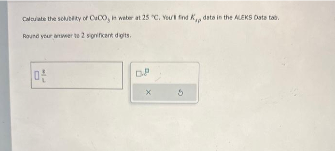 Calculate the solubility of CuCO3 in water at 25 °C. You'll find Kp data in the ALEKS Data tab.
sp
Round your answer to 2 significant digits.
