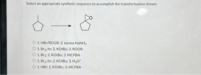 Select an appropriate synthetic sequence to accomplish the transformation shown.
1. HBr/ROOR; 2. excess NaNH₂
O 1. Br₂, hv; 2. KOtBu; 3. ROOR
1. Br₂; 2. KotBu; 3. MCPBA
1. Br₂, hv; 2. KOtBu; 3. H₂O*
O 1. HBr; 2. KOtBu; 3. MCPBA