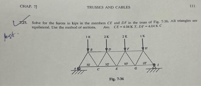 CHAP. 7]
دیا
jest.
TRUSSES AND CABLES
Solve for the forces in kips in the members CE and DF in the truss of Fig. 7-36. All triangles are
equilateral. Use the method of sections. Ans. CE-4.04 KT. DF=4.04 K C
IK
10'
B
с
2K
D
10′
E
2 K
Fig. 7-36
10'
G
IK
H
111
10'