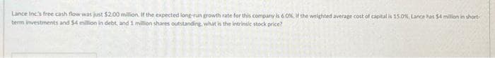 Lance Inc's free cash flow was just $2.00 million. If the expected long-run growth rate for this company is 60%, if the weighted average cost of capital is 15.0%, Lance has $4 million in short-
term investments and $4 million in debt, and 1 million shares outstanding, what is the intrinsic stock price?