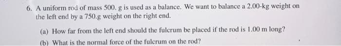 6. A uniform rod of mass 500. g is used as a balance. We want to balance a 2.00-kg weight on
the left end by a 750.g weight on the right end.
(a) How far from the left end should the fulcrum be placed if the rod is 1.00 m long?
(b) What is the normal force of the fulcrum on the rod?