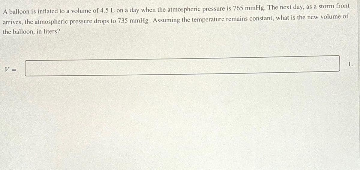 A balloon is inflated to a volume of 4.5 L on a day when the atmospheric pressure is 765 mmHg. The next day, as a storm front
arrives, the atmospheric pressure drops to 735 mmHg. Assuming the temperature remains constant, what is the new volume of
the balloon, in liters?
V =
L
