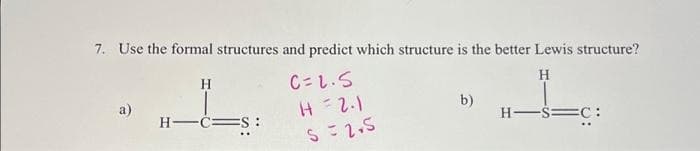 7. Use the formal structures and predict which structure is the better Lewis structure?
H
a)
H
H-C S:
C=1.5
H = 2.1
S = 2.5
b)
H-S=C: