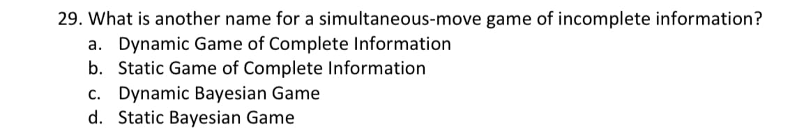 29. What is another name for a simultaneous-move game of incomplete information?
a. Dynamic Game of Complete Information
b. Static Game of Complete Information
c. Dynamic Bayesian Game
d. Static Bayesian Game