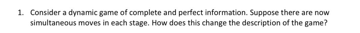 1. Consider a dynamic game of complete and perfect information. Suppose there are now
simultaneous moves in each stage. How does this change the description of the game?