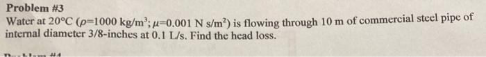 Problem #3
Water at 20°C (p=1000 kg/m³; p=0.001 N s/m²) is flowing through 10 m of commercial steel pipe of
internal diameter 3/8-inches at 0.1 L/s. Find the head loss.
44.4