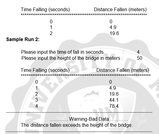 Time Falling (seconds)
文大 大 大 大 大**
Distance Fallen (meters)
1
4.9
2
19.6
Sample Run 2:
Please input the time of fall in seconds
Please input the height of the bridge in meters :
4
50
Time Falling (seconds)
Distance Fallen (meters)
*********
t 大
1
4.9
2
19.6
3
44.1
4
78.4
.Warning-Bad Data.. .
The distance fallen exceeds the height of the bridge.
ER
