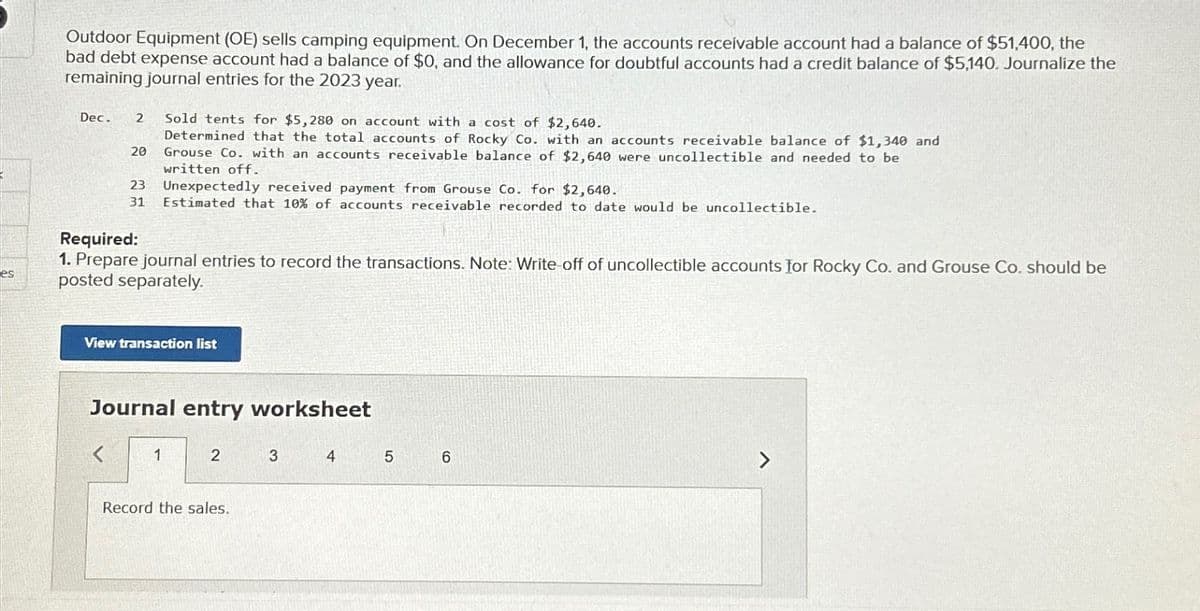 Outdoor Equipment (OE) sells camping equipment. On December 1, the accounts receivable account had a balance of $51,400, the
bad debt expense account had a balance of $0, and the allowance for doubtful accounts had a credit balance of $5,140. Journalize the
remaining journal entries for the 2023 year.
Dec.
2
Sold tents for $5,280 on account with a cost of $2,640.
es
20
Determined that the total accounts of Rocky Co. with an accounts receivable balance of $1,340 and
Grouse Co. with an accounts receivable balance of $2,640 were uncollectible and needed to be
written off.
23 Unexpectedly received payment from Grouse Co. for $2,640.
31 Estimated that 10% of accounts receivable recorded to date would be uncollectible.
Required:
1. Prepare journal entries to record the transactions. Note: Write-off of uncollectible accounts for Rocky Co. and Grouse Co. should be
posted separately.
View transaction list
Journal entry worksheet
<
1
2
3
4
5
6
Record the sales.
7