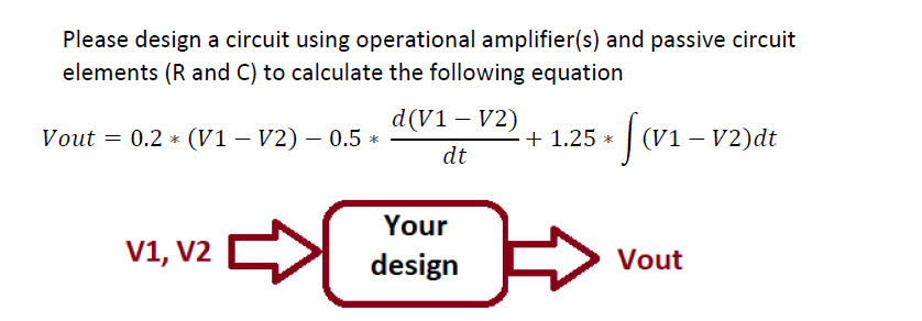 Please design a circuit using operational amplifier(s) and passive circuit
elements (R and C) to calculate the following equation
d(V1 – V2)
Vout = 0.2 * (V1 – V2) – 0.5 *
+ 1.25 *
(V1 – V2)dt
dt
Your
V1,
V1, V2
design
Vout
