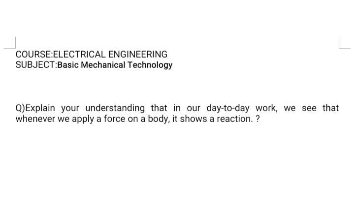 COURSE:ELECTRICAL ENGINEERING
SUBJECT:Basic Mechanical Technology
Q)Explain your understanding that in our day-to-day work, we see that
whenever we apply a force on a body, it shows a reaction. ?
